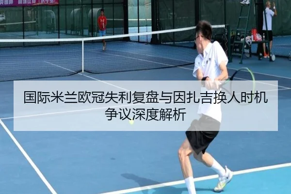 国际米兰欧冠失利复盘与因扎吉换人时机争议深度解析